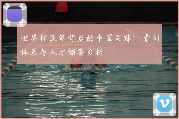 世界杯亚军背后的中国足球：青训体系与人才储备分析