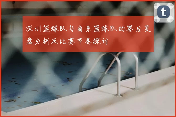 深圳篮球队与南京篮球队的赛后复盘分析及比赛节奏探讨