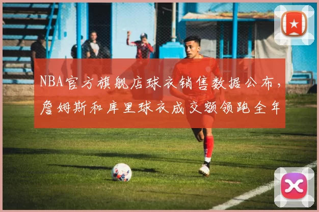NBA官方旗舰店球衣销售数据公布,詹姆斯和库里球衣成交额领跑全年