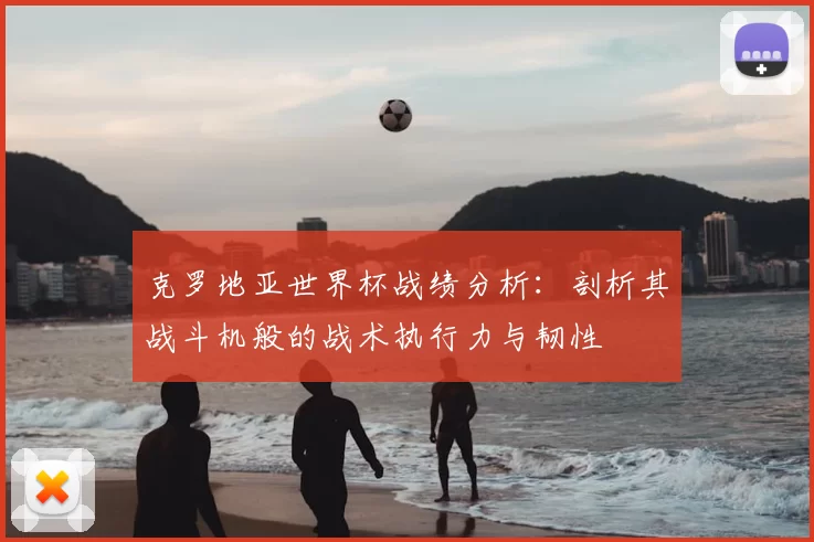 克罗地亚世界杯战绩分析：剖析其战斗机般的战术执行力与韧性