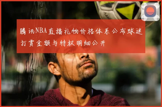 腾讯NBA直播礼物价格体系公布球迷打赏金额与特权明细公开