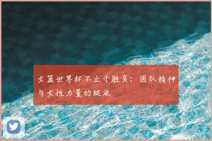 女篮世界杯不止于胜负：团队精神与女性力量的绽放