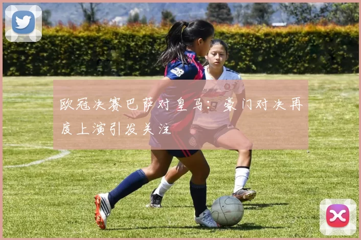 欧冠决赛巴萨对皇马:豪门对决再度上演引发关注
