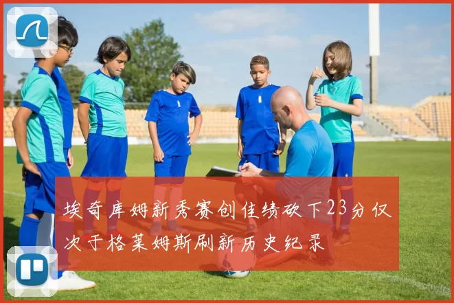 埃奇库姆新秀赛创佳绩砍下23分仅次于格莱姆斯刷新历史纪录
