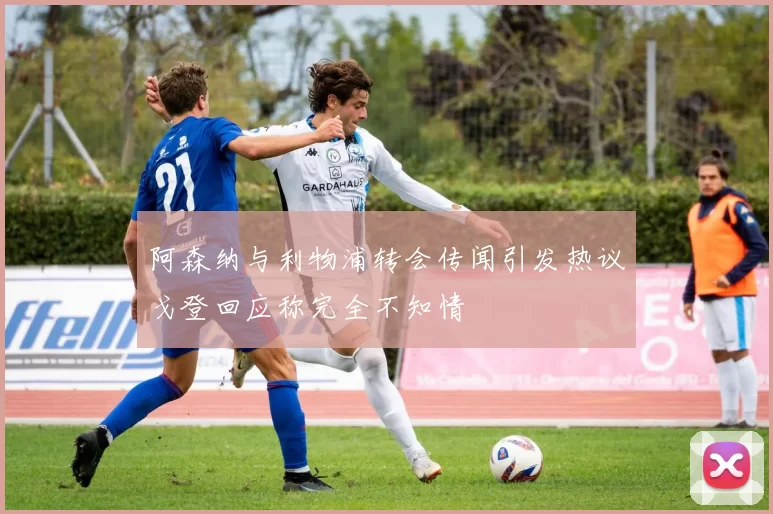 阿森纳与利物浦转会传闻引发热议戈登回应称完全不知情