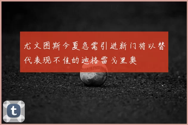 尤文图斯今夏急需引进新门将以替代表现不佳的迪格雷戈里奥