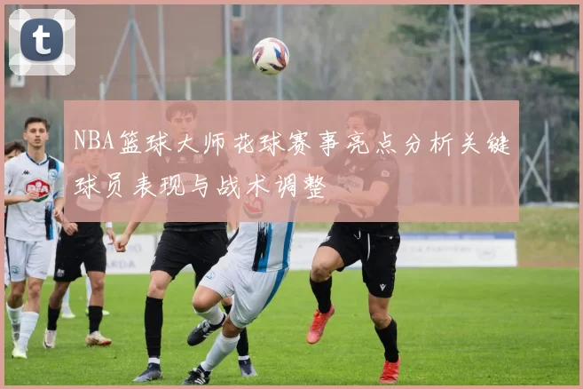 NBA篮球大师花球赛事亮点分析关键球员表现与战术调整
