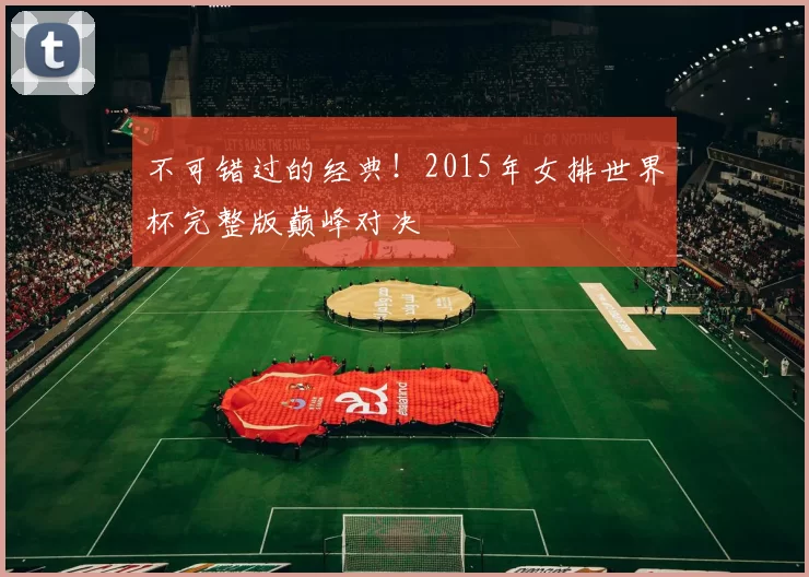 不可错过的经典!2015年女排世界杯完整版巅峰对决