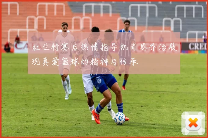 杜兰特赛后热情指导凯肖恩乔治展现真爱篮球的精神与传承