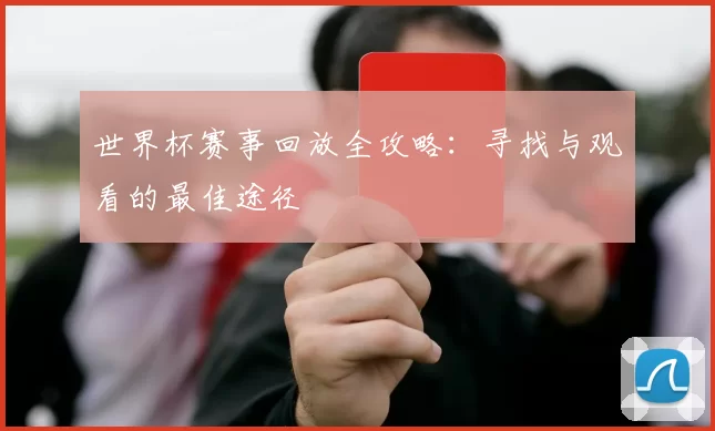 世界杯赛事回放全攻略:寻找与观看的最佳途径