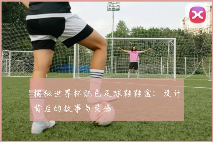 揭秘世界杯配色足球鞋鞋盒:设计背后的故事与灵感