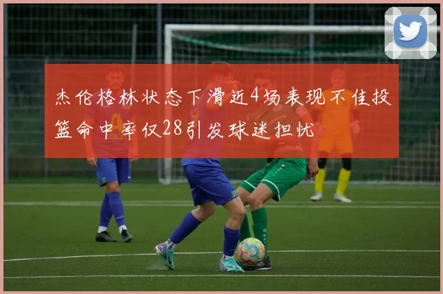 杰伦格林状态下滑近4场表现不佳投篮命中率仅28引发球迷担忧