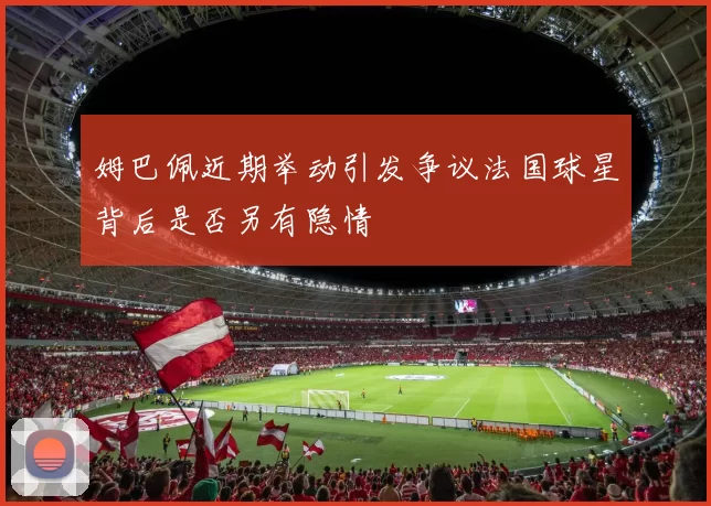 姆巴佩近期举动引发争议法国球星背后是否另有隐情