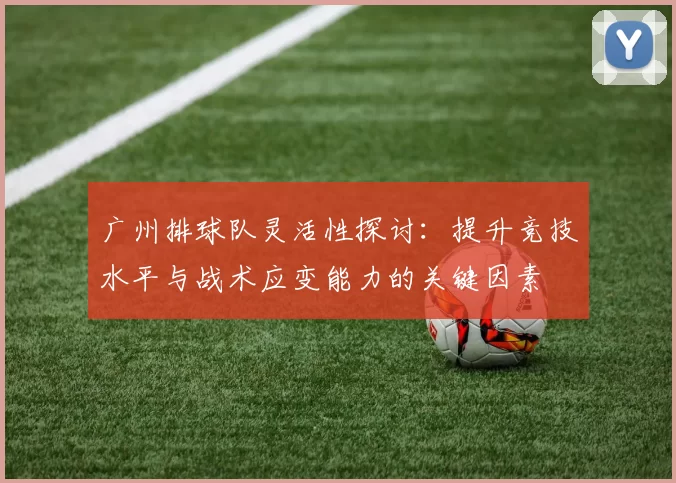 广州排球队灵活性探讨：提升竞技水平与战术应变能力的关键因素