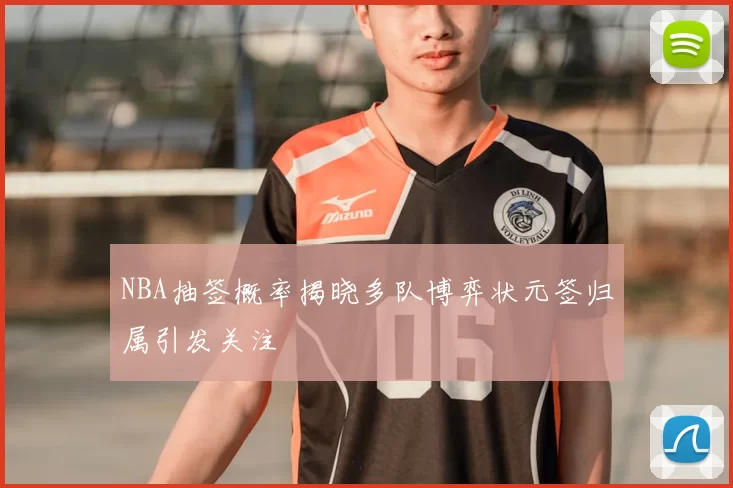 NBA抽签概率揭晓多队博弈状元签归属引发关注