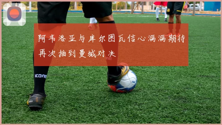 阿韦洛亚与库尔图瓦信心满满期待再次抽到曼城对决
