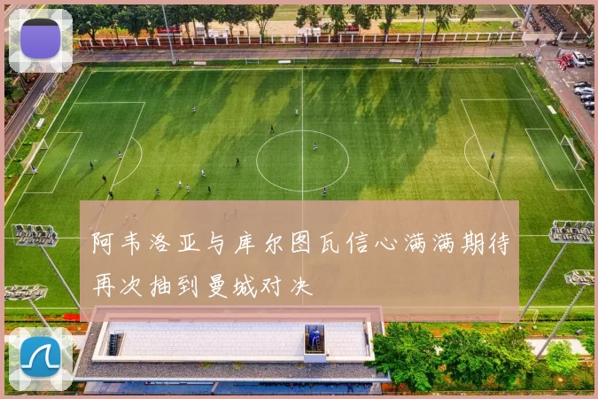 阿韦洛亚与库尔图瓦信心满满期待再次抽到曼城对决