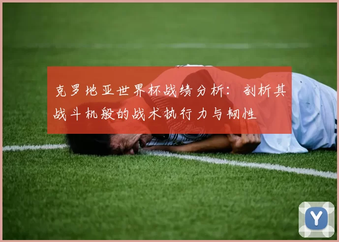 克罗地亚世界杯战绩分析:剖析其战斗机般的战术执行力与韧性