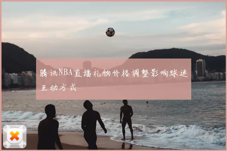 腾讯NBA直播礼物价格调整影响球迷互动方式