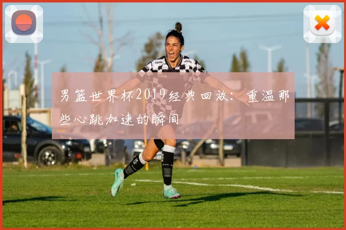 男篮世界杯2019经典回放:重温那些心跳加速的瞬间
