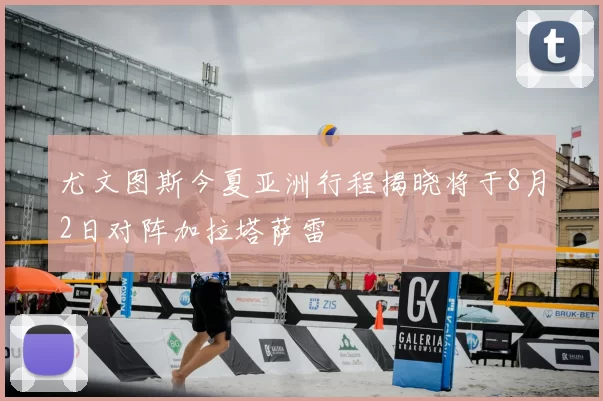 尤文图斯今夏亚洲行程揭晓将于8月2日对阵加拉塔萨雷