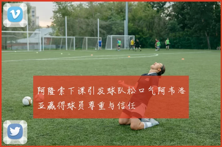 阿隆索下课引发球队松口气阿韦洛亚赢得球员尊重与信任
