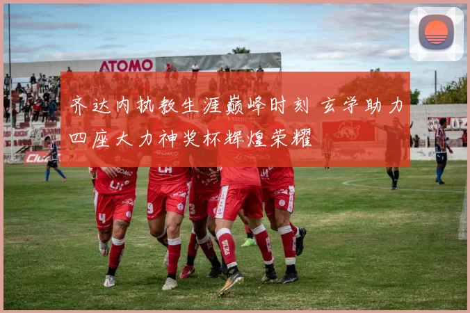 齐达内执教生涯巅峰时刻 玄学助力四座大力神奖杯辉煌荣耀