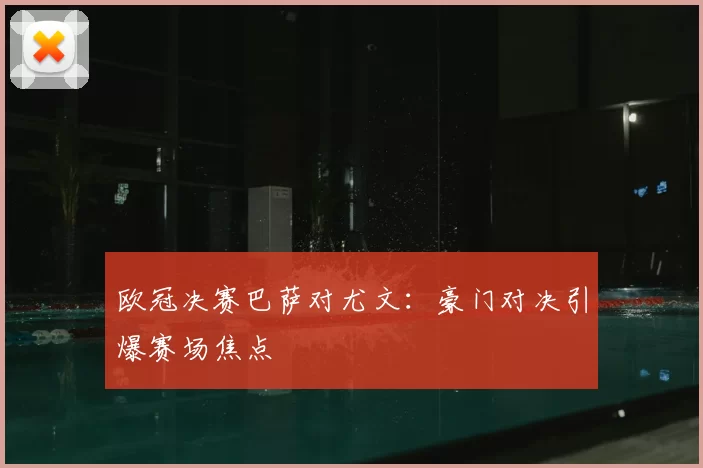 欧冠决赛巴萨对尤文：豪门对决引爆赛场焦点