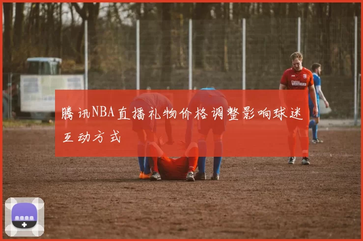 腾讯NBA直播礼物价格调整影响球迷互动方式