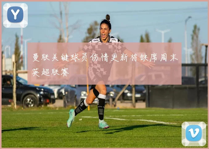 曼联关键球员伤情更新将缺席周末英超联赛