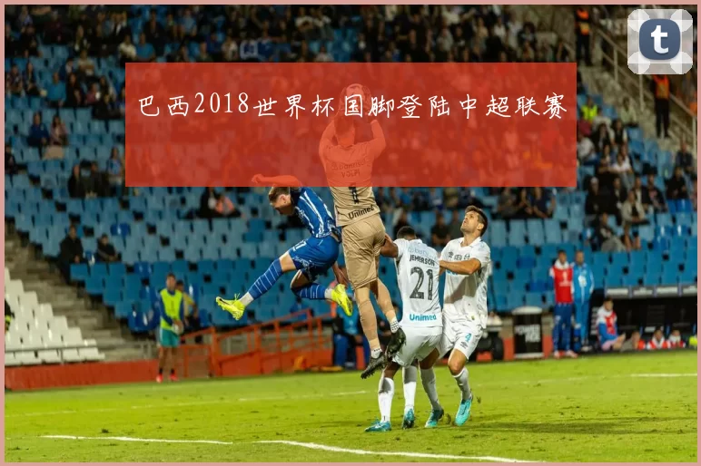 巴西2018世界杯国脚登陆中超联赛