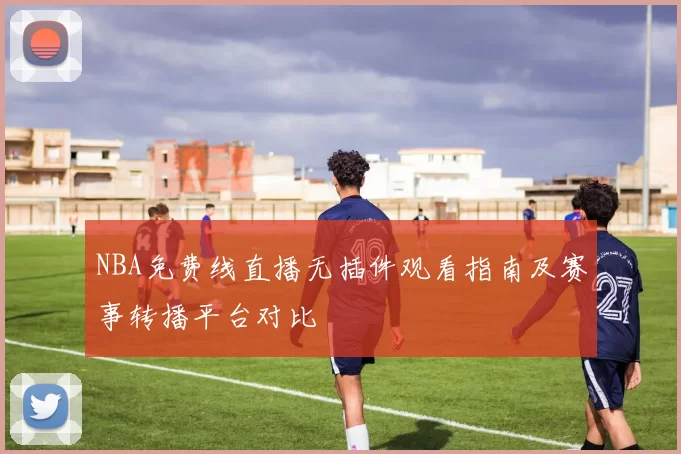 NBA免费线直播无插件观看指南及赛事转播平台对比