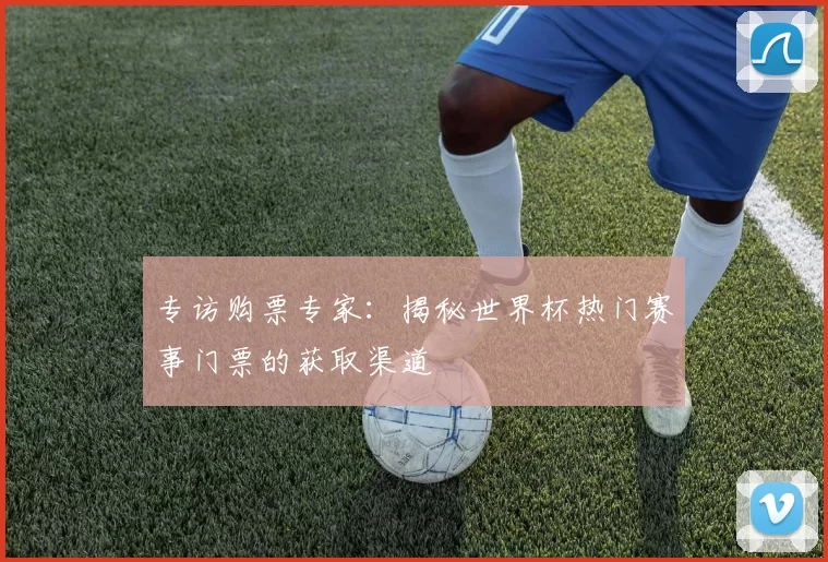专访购票专家：揭秘世界杯热门赛事门票的获取渠道