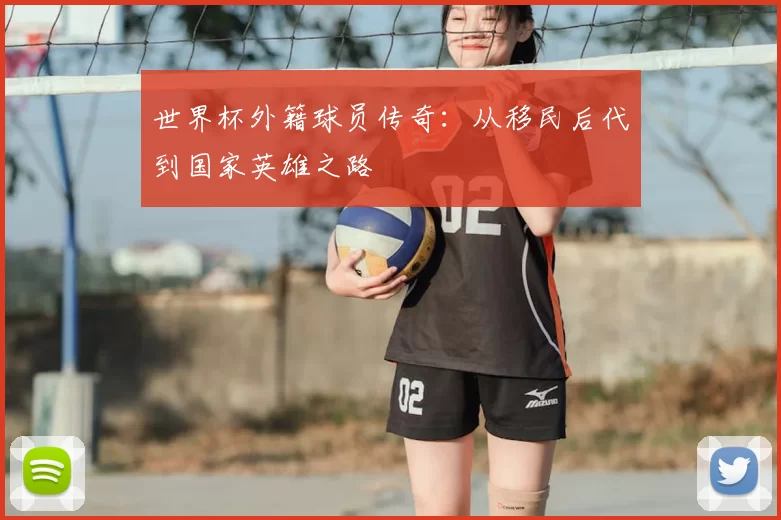 世界杯外籍球员传奇:从移民后代到国家英雄之路