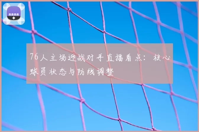 76人主场迎战对手直播看点：核心球员状态与防线调整