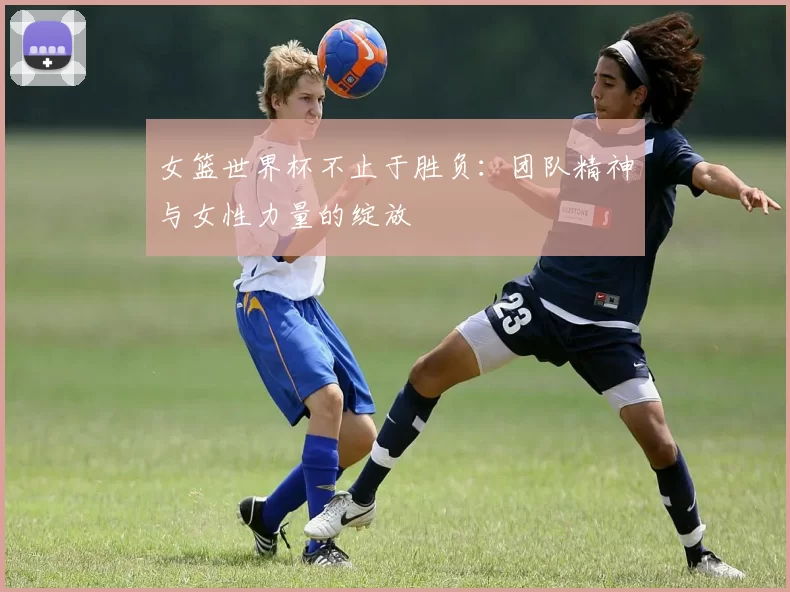 女篮世界杯不止于胜负：团队精神与女性力量的绽放