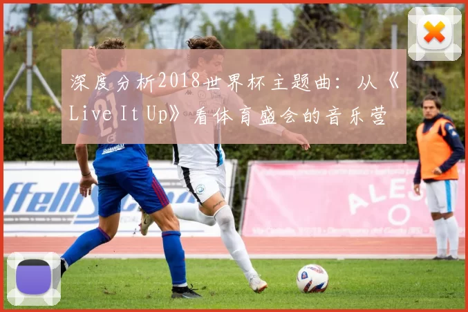 深度分析2018世界杯主题曲：从《Live It Up》看体育盛会的音乐营销