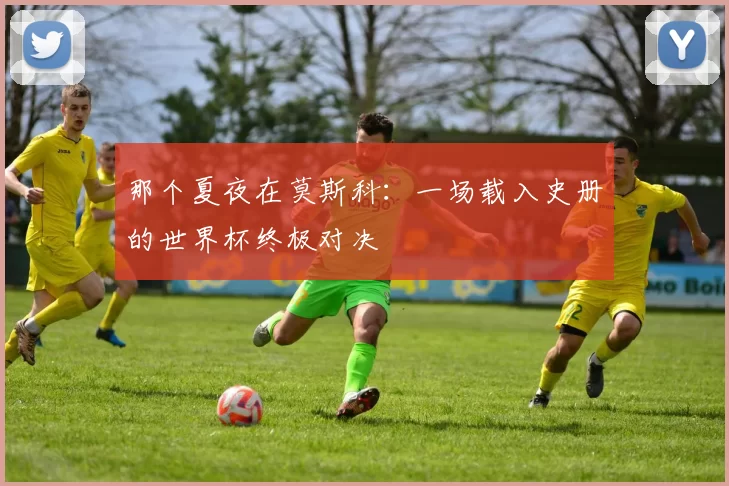 那个夏夜在莫斯科:一场载入史册的世界杯终极对决