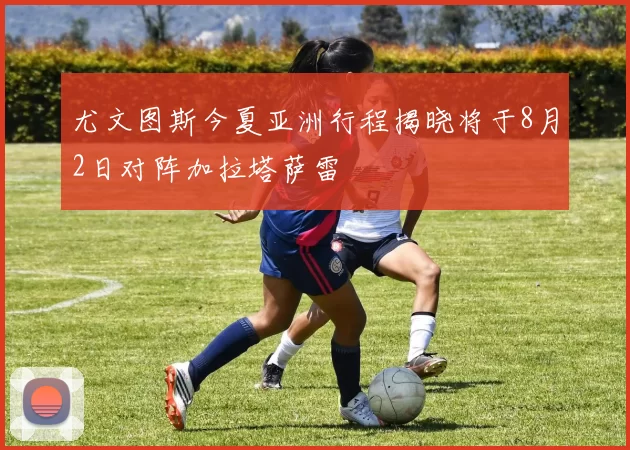 尤文图斯今夏亚洲行程揭晓将于8月2日对阵加拉塔萨雷