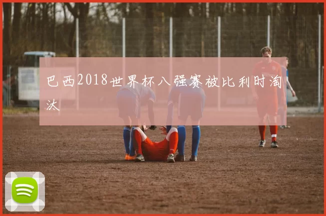 巴西2018世界杯八强赛被比利时淘汰