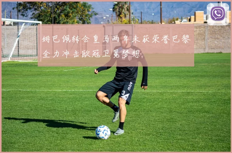 姆巴佩转会皇马两年未获荣誉巴黎全力冲击欧冠卫冕梦想