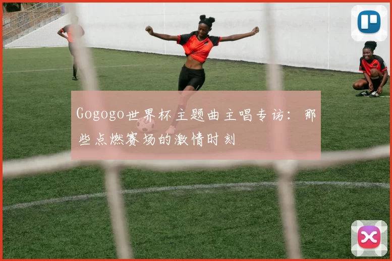 Gogogo世界杯主题曲主唱专访：那些点燃赛场的激情时刻