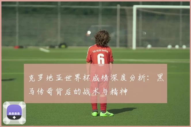 克罗地亚世界杯成绩深度分析：黑马传奇背后的战术与精神