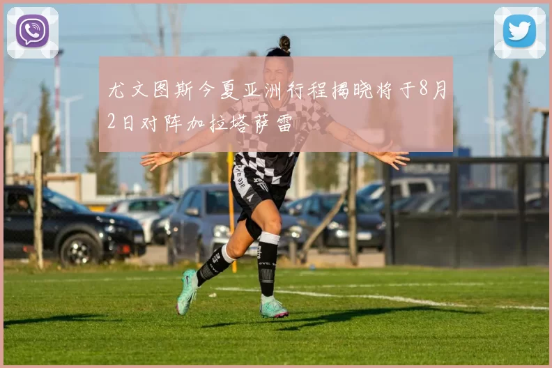 尤文图斯今夏亚洲行程揭晓将于8月2日对阵加拉塔萨雷