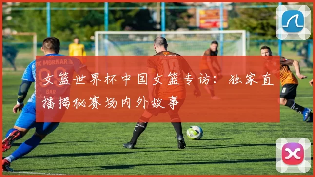 女篮世界杯中国女篮专访：独家直播揭秘赛场内外故事