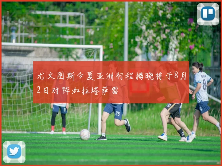 尤文图斯今夏亚洲行程揭晓将于8月2日对阵加拉塔萨雷