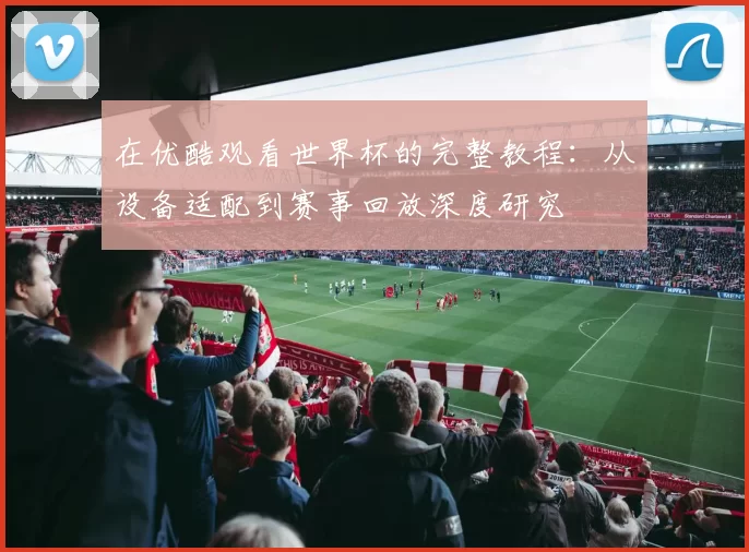 在优酷观看世界杯的完整教程：从设备适配到赛事回放深度研究