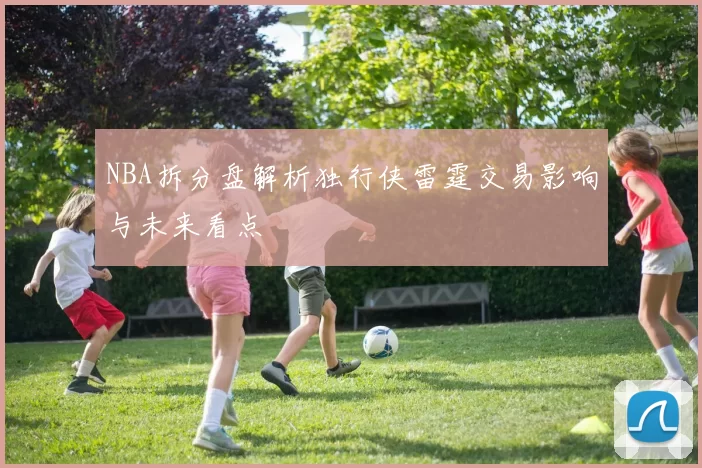 NBA拆分盘解析独行侠雷霆交易影响与未来看点