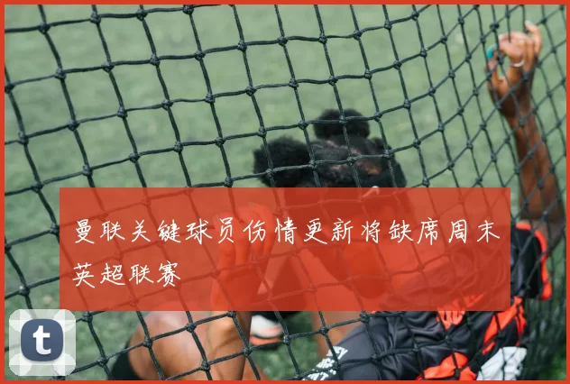 曼联关键球员伤情更新将缺席周末英超联赛