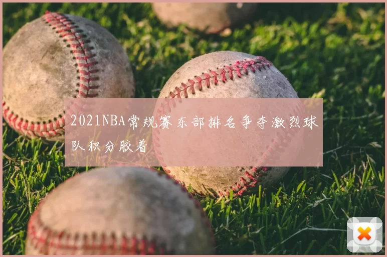 2021NBA常规赛东部排名争夺激烈球队积分胶着